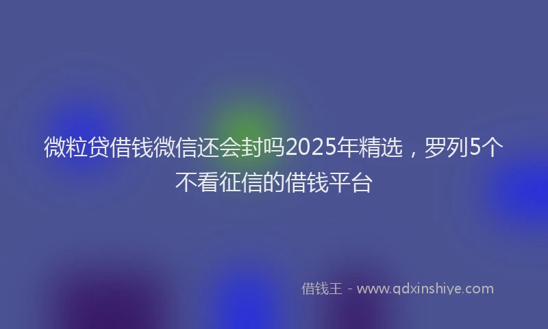 微粒贷借钱微信还会封吗2025年精选，罗列5个不看征信的借钱平台