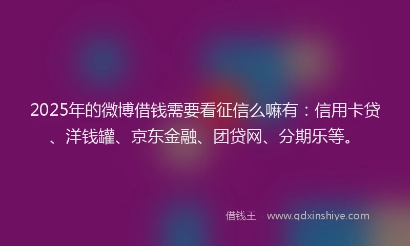 2025年的微博借钱需要看征信么嘛有：信用卡贷、洋钱罐、京东金融、团贷网、分期乐等。