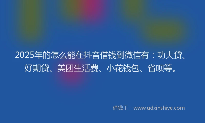 2025年的怎么能在抖音借钱到微信有：功夫贷、好期贷、美团生活费、小花钱包、省呗等。