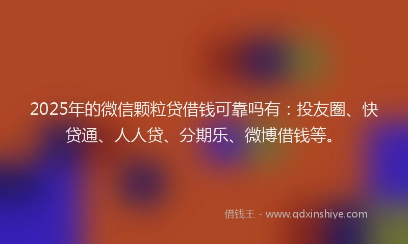 2025年的微信颗粒贷借钱可靠吗有：投友圈、快贷通、人人贷、分期乐、微博借钱等。