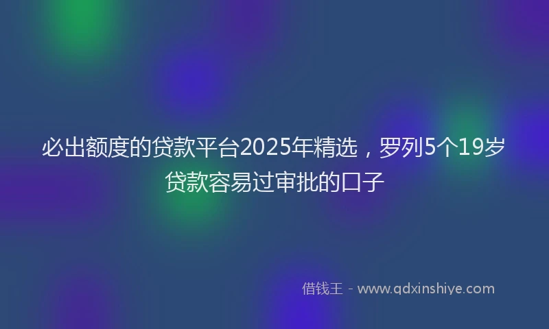 必出额度的贷款平台2025年精选，罗列5个19岁贷款容易过审批的口子