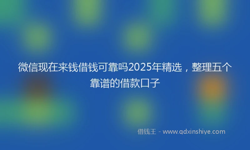 微信现在来钱借钱可靠吗2025年精选，整理五个靠谱的借款口子
