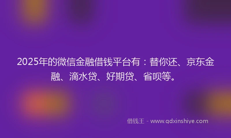 2025年的微信金融借钱平台有：替你还、京东金融、滴水贷、好期贷、省呗等。