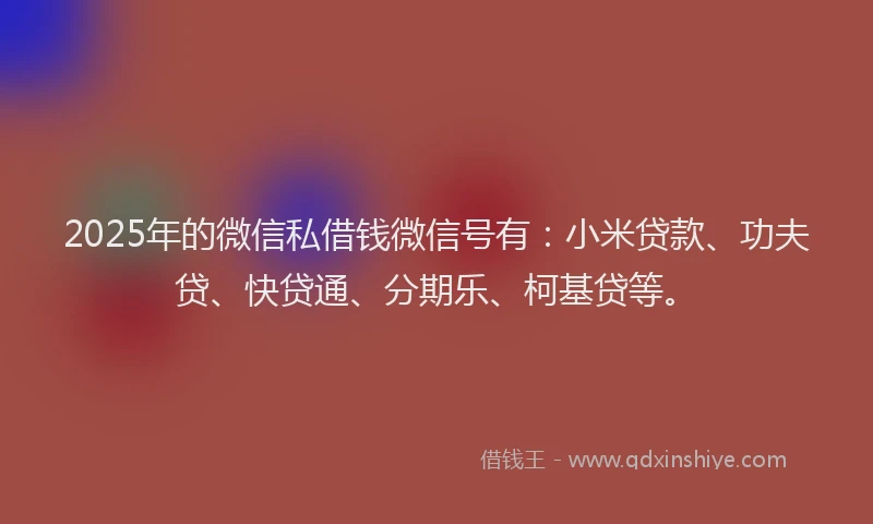 2025年的微信私借钱微信号有：小米贷款、功夫贷、快贷通、分期乐、柯基贷等。