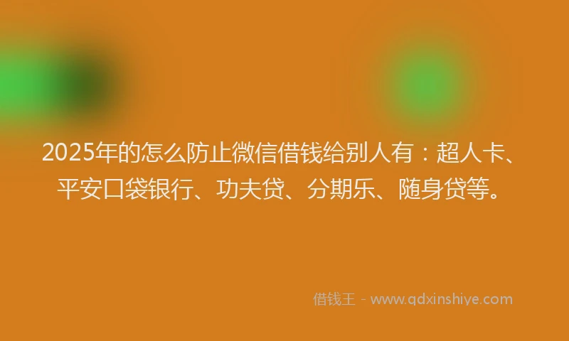 2025年的怎么防止微信借钱给别人有：超人卡、平安口袋银行、功夫贷、分期乐、随身贷等。