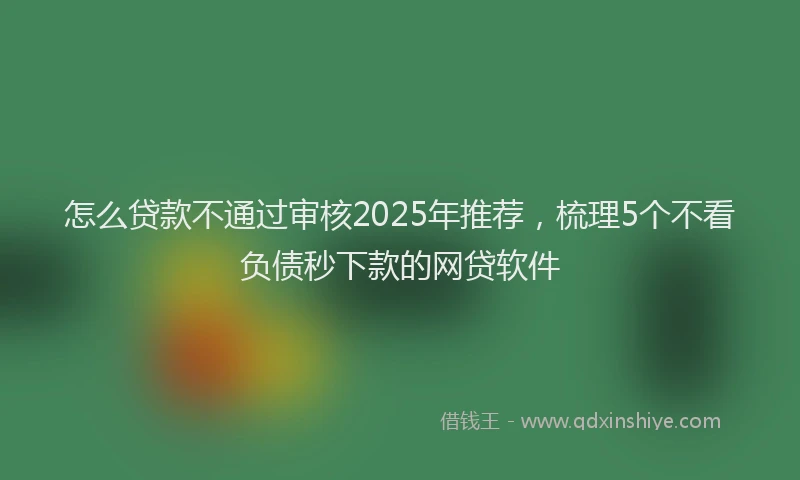 怎么贷款不通过审核2025年推荐，梳理5个不看负债秒下款的网贷软件