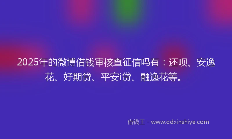 2025年的微博借钱审核查征信吗有：还呗、安逸花、好期贷、平安i贷、融逸花等。