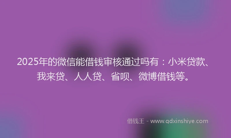 2025年的微信能借钱审核通过吗有：小米贷款、我来贷、人人贷、省呗、微博借钱等。