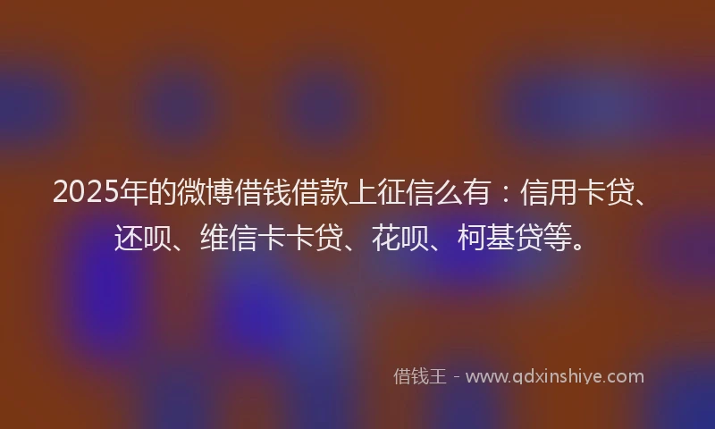 2025年的微博借钱借款上征信么有：信用卡贷、还呗、维信卡卡贷、花呗、柯基贷等。