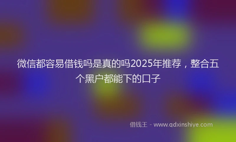 微信都容易借钱吗是真的吗2025年推荐，整合五个黑户都能下的口子