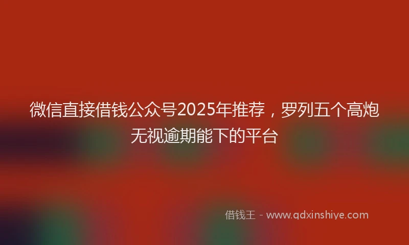 微信直接借钱公众号2025年推荐，罗列五个高炮无视逾期能下的平台