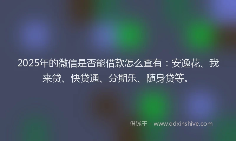 2025年的微信是否能借款怎么查有：安逸花、我来贷、快贷通、分期乐、随身贷等。