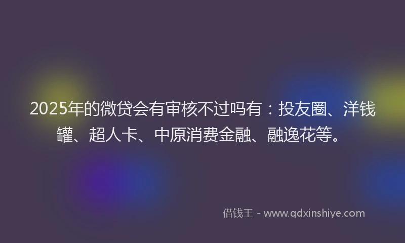 2025年的微贷会有审核不过吗有：投友圈、洋钱罐、超人卡、中原消费金融、融逸花等。