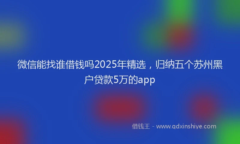微信能找谁借钱吗2025年精选，归纳五个苏州黑户贷款5万的app