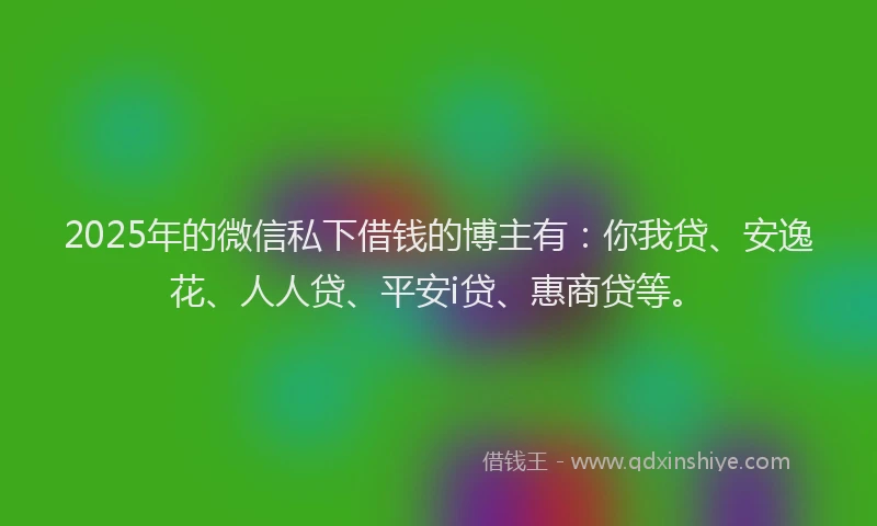 2025年的微信私下借钱的博主有：你我贷、安逸花、人人贷、平安i贷、惠商贷等。