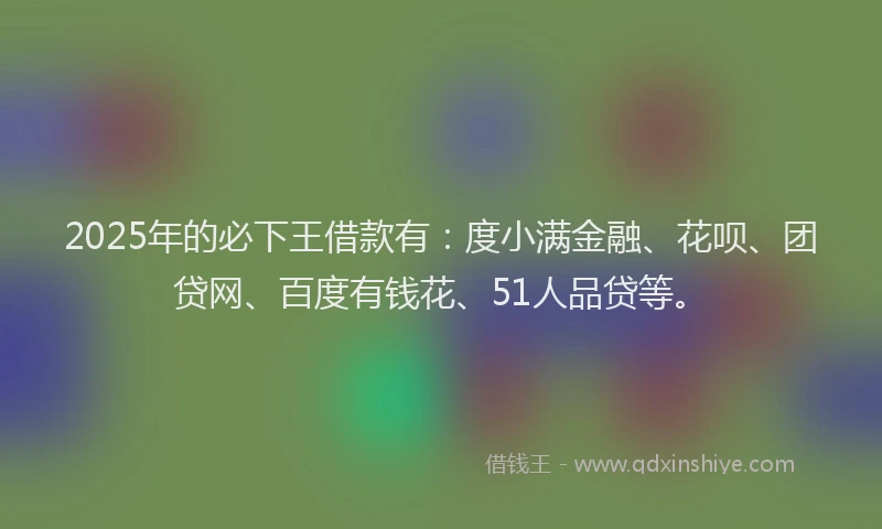 2025年的必下王借款有：度小满金融、花呗、团贷网、百度有钱花、51人品贷等。
