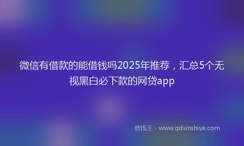 微信有借款的能借钱吗2025年推荐，汇总5个无视黑白必下款的网贷app