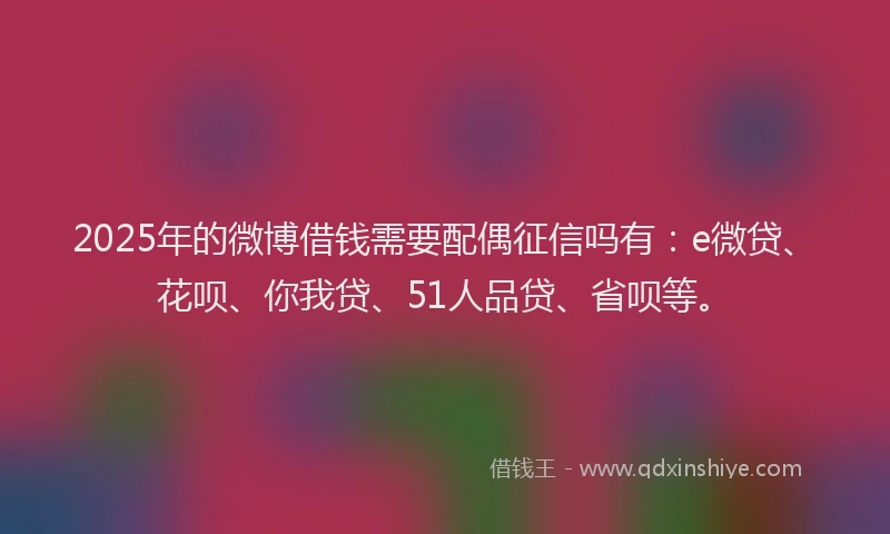 2025年的微博借钱需要配偶征信吗有：e微贷、花呗、你我贷、51人品贷、省呗等。