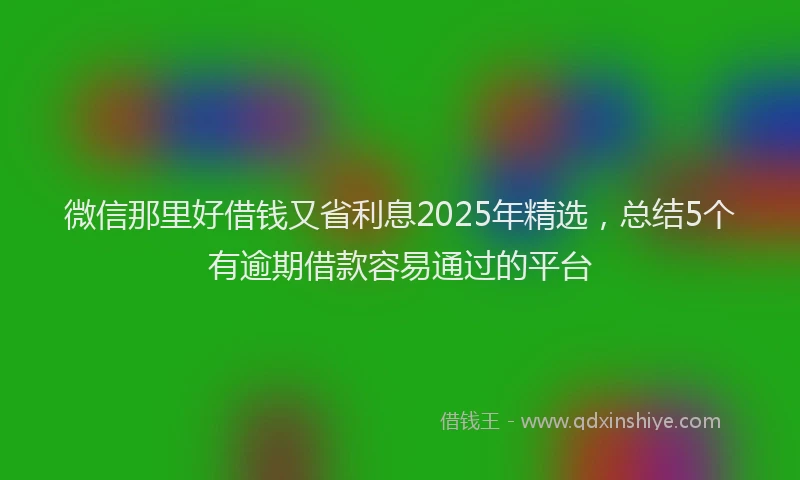 微信那里好借钱又省利息2025年精选，总结5个有逾期借款容易通过的平台