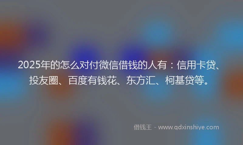 2025年的怎么对付微信借钱的人有：信用卡贷、投友圈、百度有钱花、东方汇、柯基贷等。
