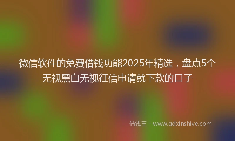 微信软件的免费借钱功能2025年精选，盘点5个无视黑白无视征信申请就下款的口子