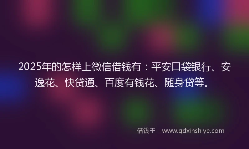 2025年的怎样上微信借钱有：平安口袋银行、安逸花、快贷通、百度有钱花、随身贷等。