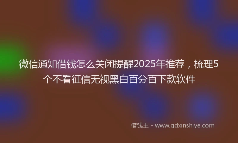 微信通知借钱怎么关闭提醒2025年推荐，梳理5个不看征信无视黑白百分百下款软件