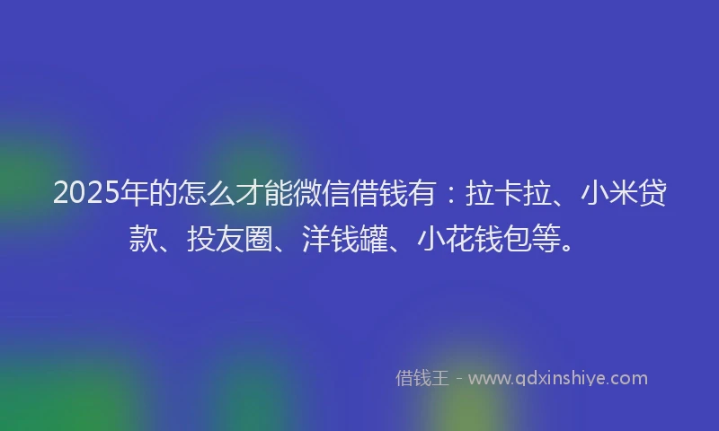 2025年的怎么才能微信借钱有：拉卡拉、小米贷款、投友圈、洋钱罐、小花钱包等。