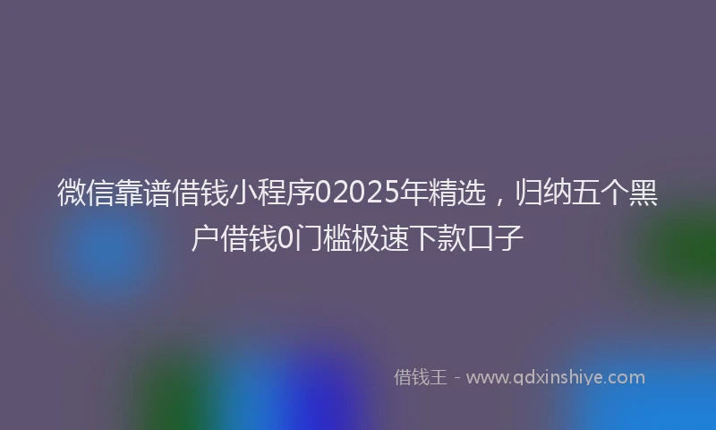 微信靠谱借钱小程序02025年精选，归纳五个黑户借钱0门槛极速下款口子