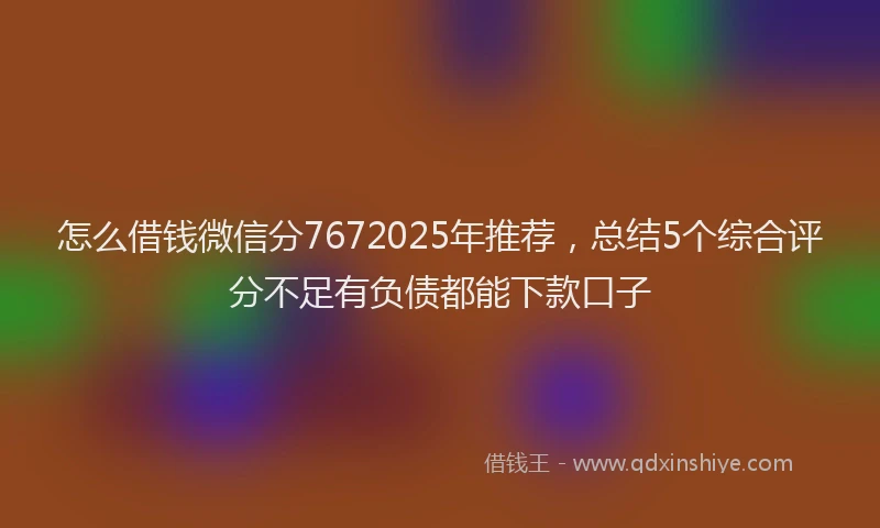 怎么借钱微信分7672025年推荐，总结5个综合评分不足有负债都能下款口子
