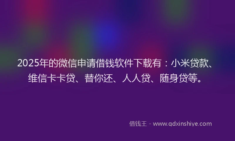 2025年的微信申请借钱软件下载有：小米贷款、维信卡卡贷、替你还、人人贷、随身贷等。
