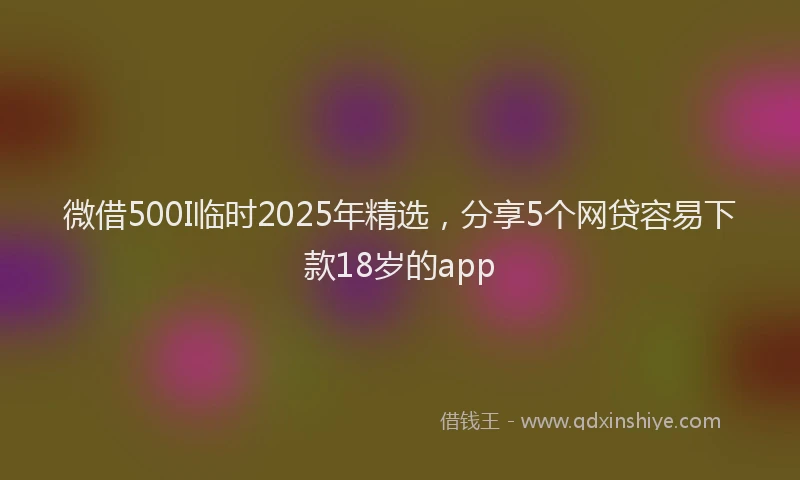 微借500I临时2025年精选，分享5个网贷容易下款18岁的app