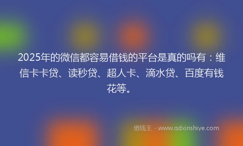 2025年的微信都容易借钱的平台是真的吗有：维信卡卡贷、读秒贷、超人卡、滴水贷、百度有钱花等。
