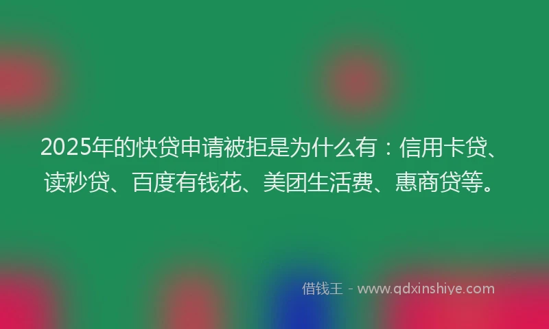 2025年的快贷申请被拒是为什么有：信用卡贷、读秒贷、百度有钱花、美团生活费、惠商贷等。