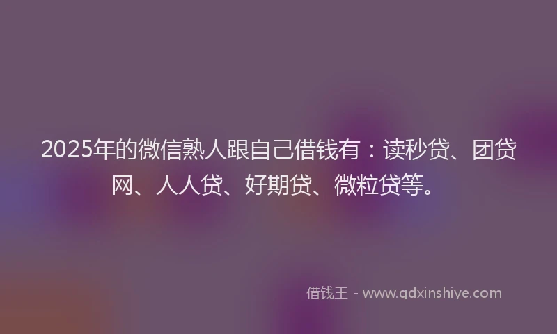 2025年的微信熟人跟自己借钱有：读秒贷、团贷网、人人贷、好期贷、微粒贷等。