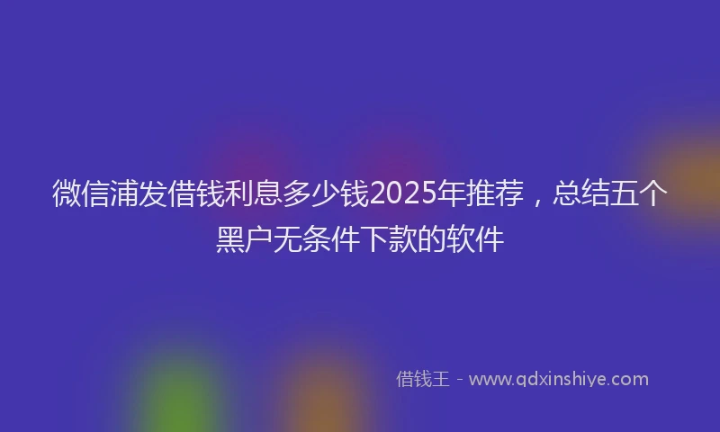 微信浦发借钱利息多少钱2025年推荐，总结五个黑户无条件下款的软件