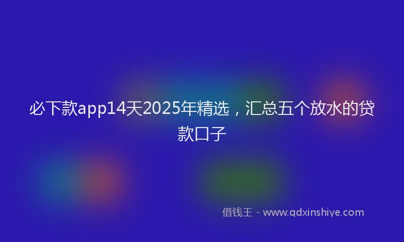必下款app14天2025年精选，汇总五个放水的贷款口子
