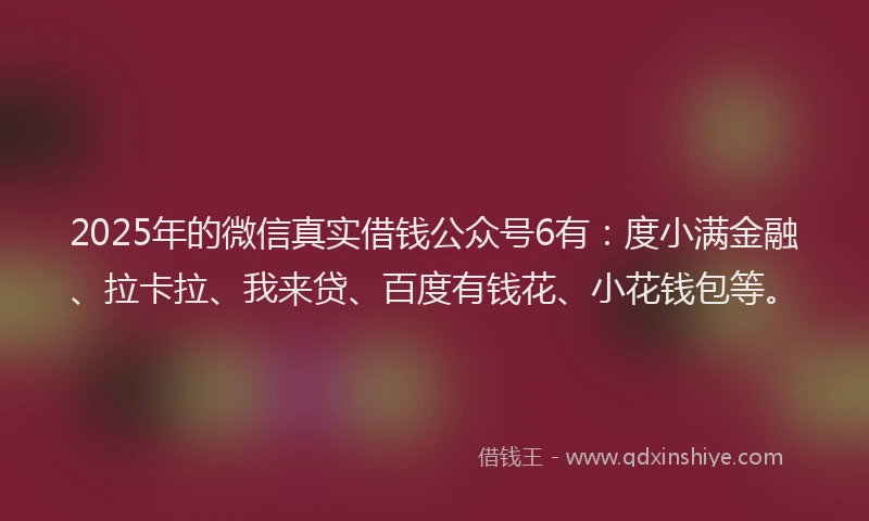 2025年的微信真实借钱公众号6有：度小满金融、拉卡拉、我来贷、百度有钱花、小花钱包等。