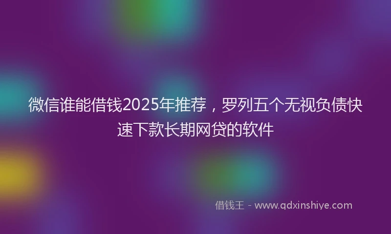 微信谁能借钱2025年推荐，罗列五个无视负债快速下款长期网贷的软件