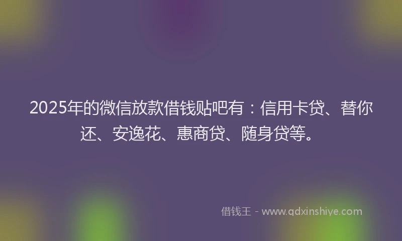 2025年的微信放款借钱贴吧有：信用卡贷、替你还、安逸花、惠商贷、随身贷等。