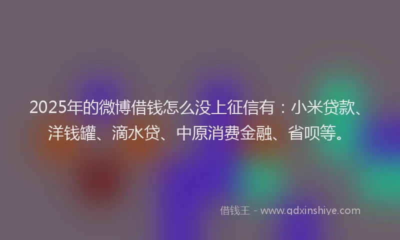 2025年的微博借钱怎么没上征信有：小米贷款、洋钱罐、滴水贷、中原消费金融、省呗等。