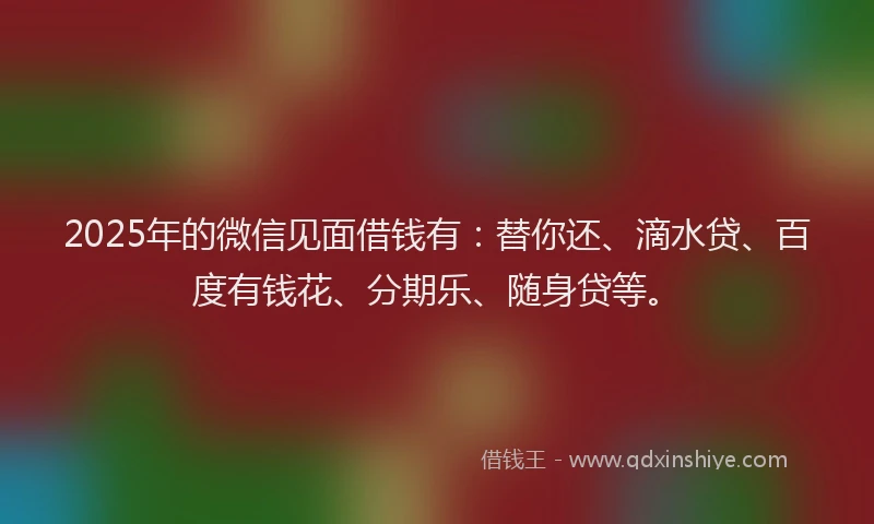 2025年的微信见面借钱有：替你还、滴水贷、百度有钱花、分期乐、随身贷等。