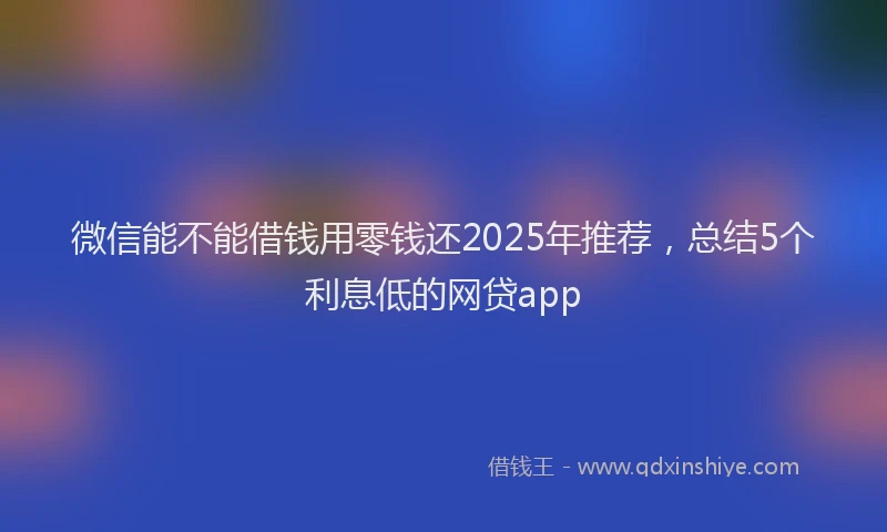 微信能不能借钱用零钱还2025年推荐，总结5个利息低的网贷app