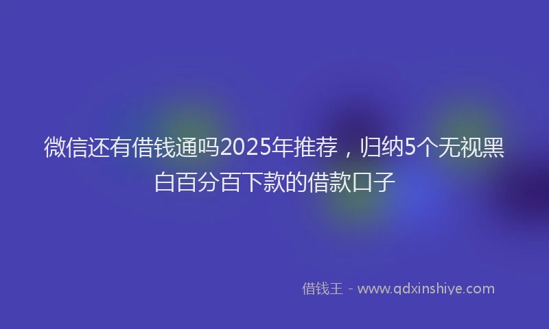 微信还有借钱通吗2025年推荐，归纳5个无视黑白百分百下款的借款口子