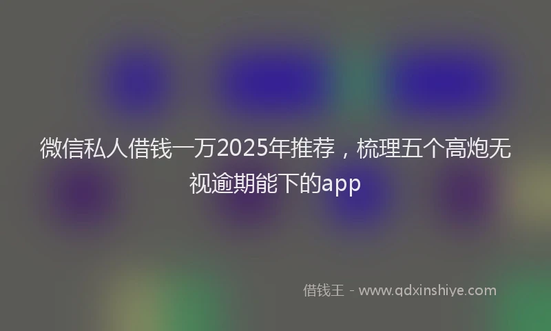 微信私人借钱一万2025年推荐，梳理五个高炮无视逾期能下的app