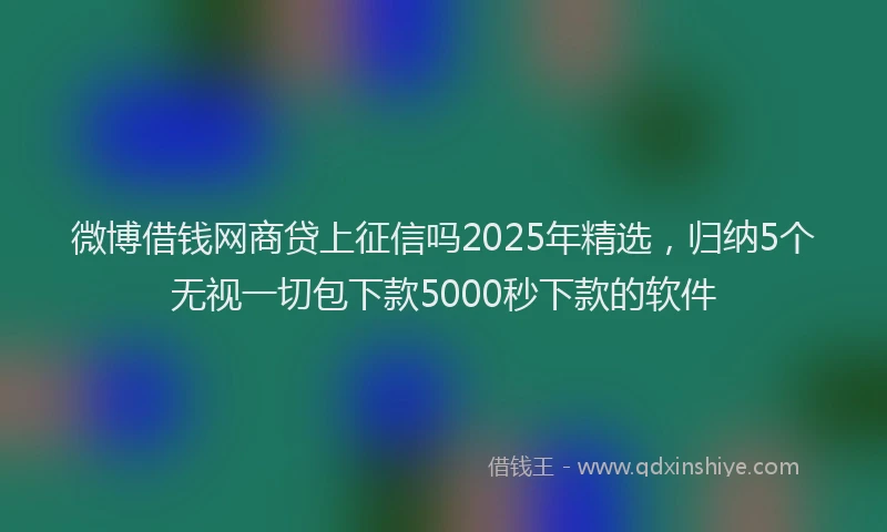 微博借钱网商贷上征信吗2025年精选，归纳5个无视一切包下款5000秒下款的软件