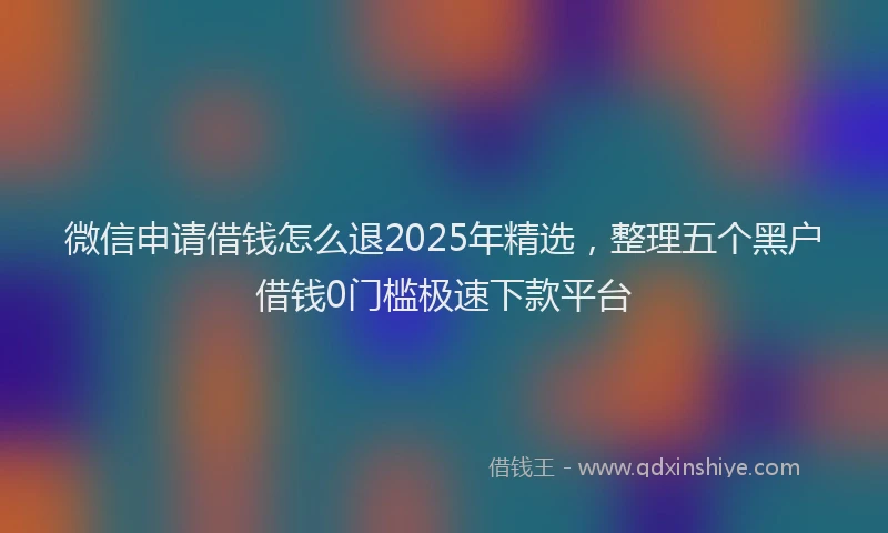 微信申请借钱怎么退2025年精选，整理五个黑户借钱0门槛极速下款平台