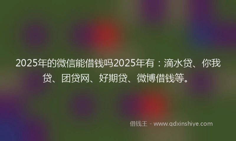 2025年的微信能借钱吗2025年有：滴水贷、你我贷、团贷网、好期贷、微博借钱等。