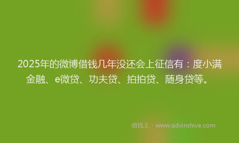 2025年的微博借钱几年没还会上征信有：度小满金融、e微贷、功夫贷、拍拍贷、随身贷等。