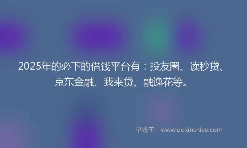2025年的必下的借钱平台有：投友圈、读秒贷、京东金融、我来贷、融逸花等。
